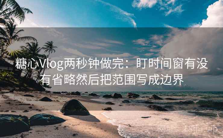糖心Vlog两秒钟做完:盯时间窗有没有省略然后把范围写成边界