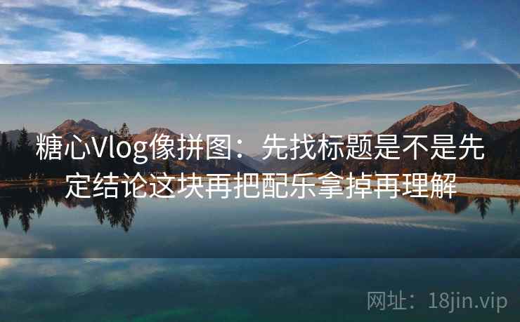 糖心Vlog像拼图:先找标题是不是先定结论这块再把配乐拿掉再理解