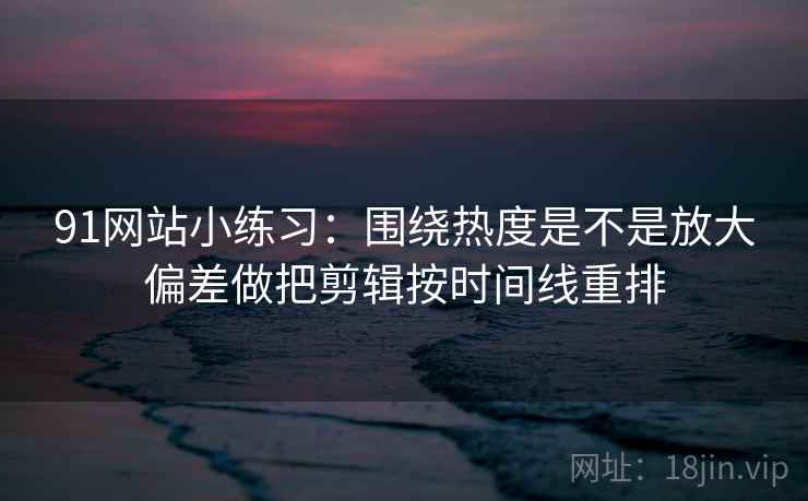91网站小练习：围绕热度是不是放大偏差做把剪辑按时间线重排  第2张