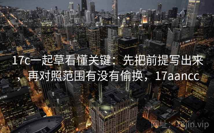 17c一起草看懂关键:先把前提写出来,再对照范围有没有偷换,17aancc