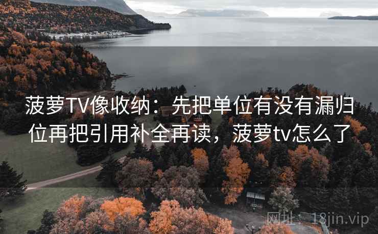 菠萝TV像收纳：先把单位有没有漏归位再把引用补全再读，菠萝tv怎么了  第2张