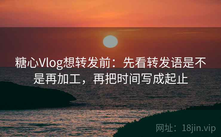 糖心Vlog想转发前：先看转发语是不是再加工，再把时间写成起止