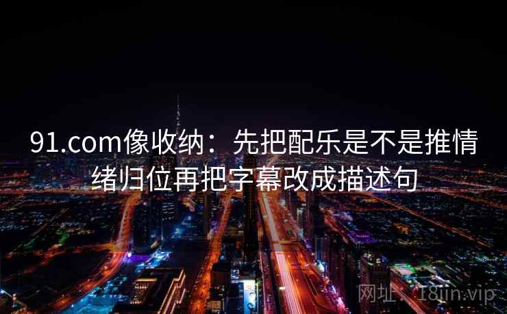 91.com像收纳：先把配乐是不是推情绪归位再把字幕改成描述句