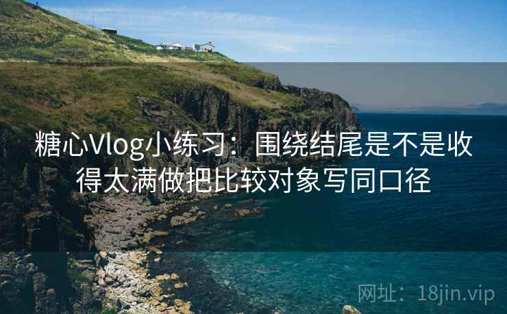 糖心Vlog小练习：围绕结尾是不是收得太满做把比较对象写同口径
