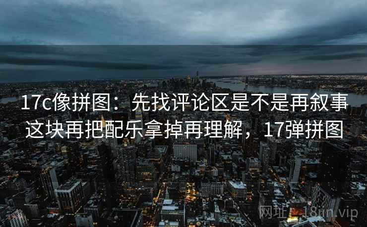 17c像拼图:先找评论区是不是再叙事这块再把配乐拿掉再理解,17弹拼图