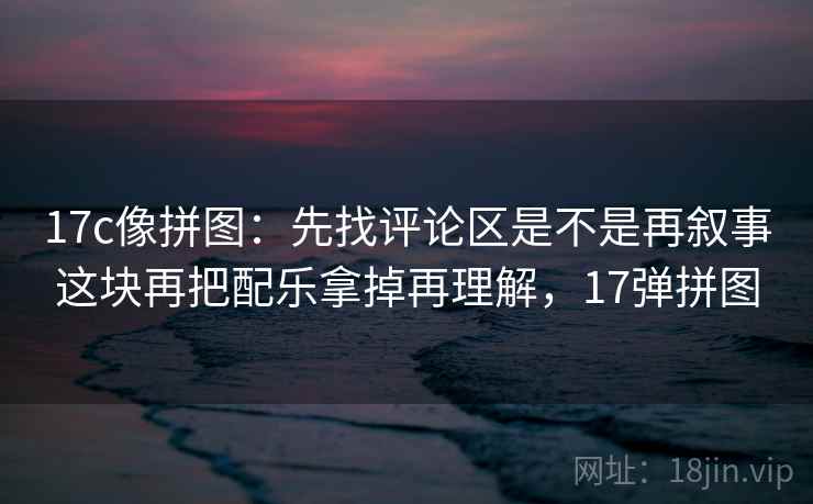 17c像拼图:先找评论区是不是再叙事这块再把配乐拿掉再理解,17弹拼图 第2张 17c像拼图:先找评论区是不是再叙事这块再把配乐拿掉再理解,17弹拼图 第2张