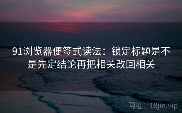 91浏览器便签式读法:锁定标题是不是先定结论再把相关改回相关