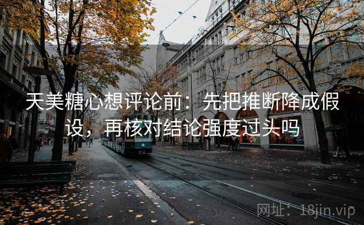 天美糖心想评论前:先把推断降成假设,再核对结论强度过头吗