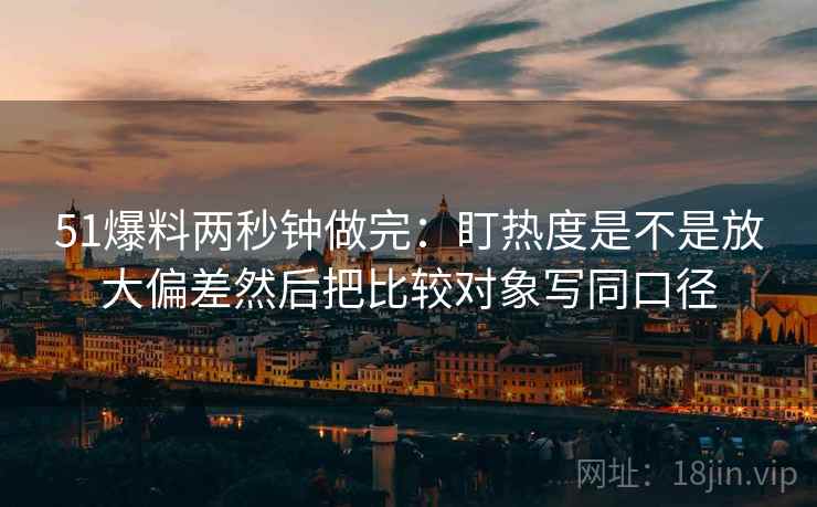 51爆料两秒钟做完:盯热度是不是放大偏差然后把比较对象写同口径 第2张 51爆料两秒钟做完:盯热度是不是放大偏差然后把比较对象写同口径 第2张