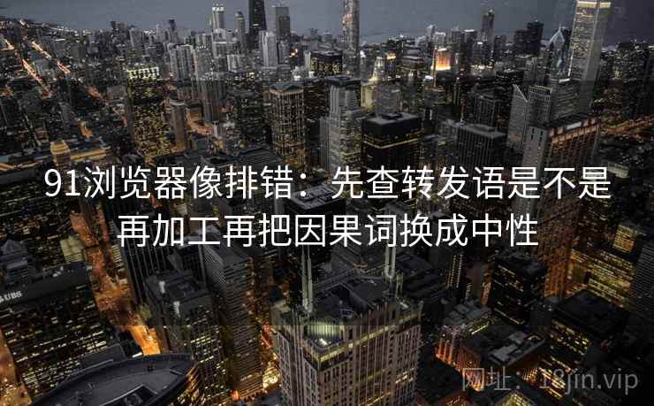 91浏览器像排错:先查转发语是不是再加工再把因果词换成中性 第2张 91浏览器像排错:先查转发语是不是再加工再把因果词换成中性 第2张