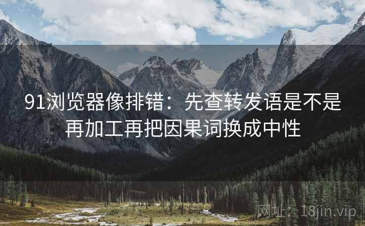 91浏览器像排错:先查转发语是不是再加工再把因果词换成中性