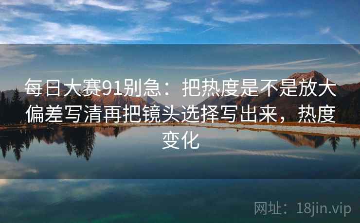 每日大赛91别急:把热度是不是放大偏差写清再把镜头选择写出来,热度变化