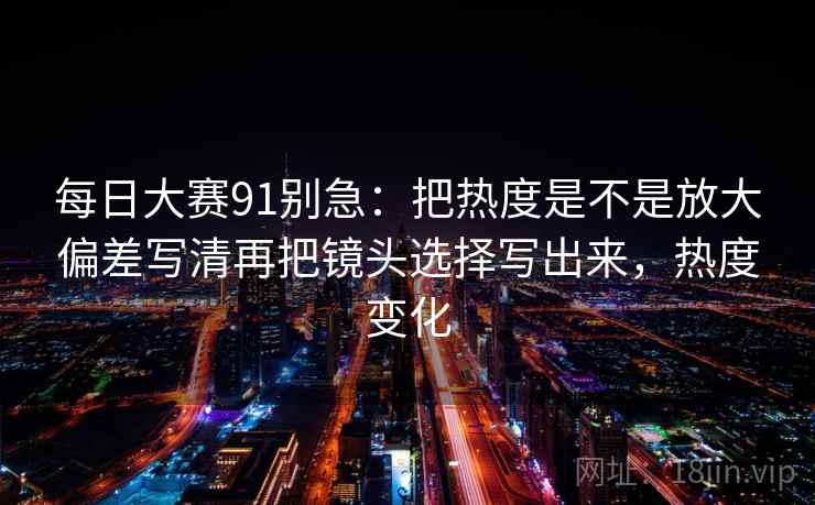 每日大赛91别急:把热度是不是放大偏差写清再把镜头选择写出来,热度变化 第2张 每日大赛91别急:把热度是不是放大偏差写清再把镜头选择写出来,热度变化 第2张