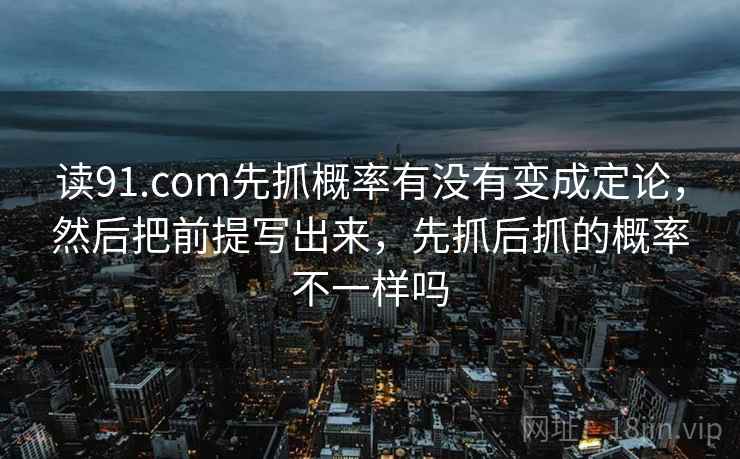 读91.com先抓概率有没有变成定论,然后把前提写出来,先抓后抓的概率不一样吗