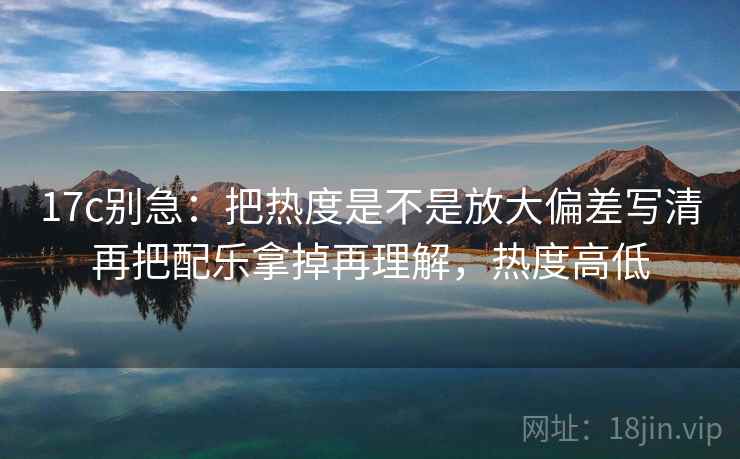 17c别急:把热度是不是放大偏差写清再把配乐拿掉再理解,热度高低
