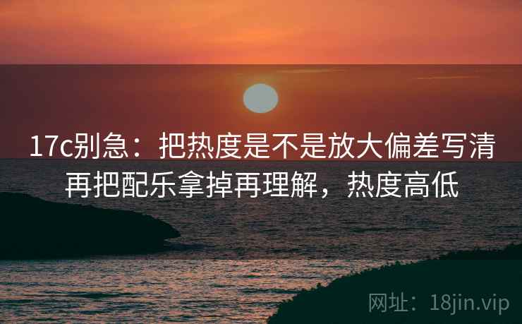 17c别急:把热度是不是放大偏差写清再把配乐拿掉再理解,热度高低 第2张 17c别急:把热度是不是放大偏差写清再把配乐拿掉再理解,热度高低 第2张