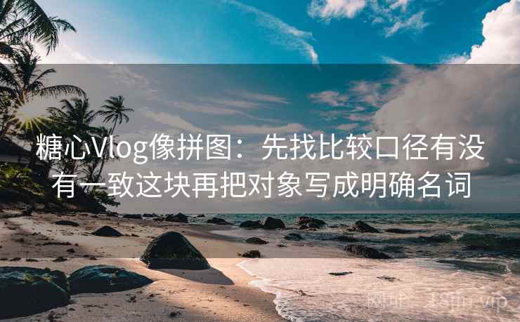 糖心Vlog像拼图:先找比较口径有没有一致这块再把对象写成明确名词 第2张 糖心Vlog像拼图:先找比较口径有没有一致这块再把对象写成明确名词 第2张