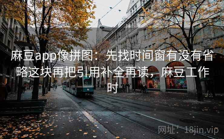 麻豆app像拼图:先找时间窗有没有省略这块再把引用补全再读,麻豆工作时