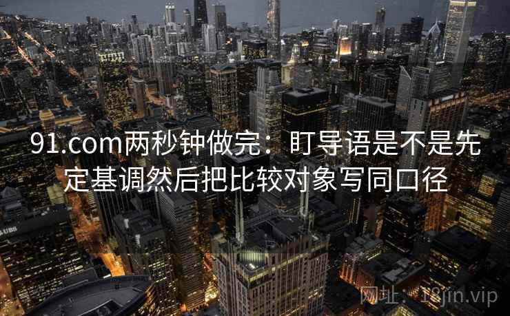 91.com两秒钟做完:盯导语是不是先定基调然后把比较对象写同口径 第2张 91.com两秒钟做完:盯导语是不是先定基调然后把比较对象写同口径 第2张