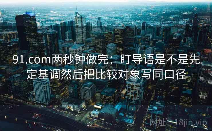 91.com两秒钟做完：盯导语是不是先定基调然后把比较对象写同口径