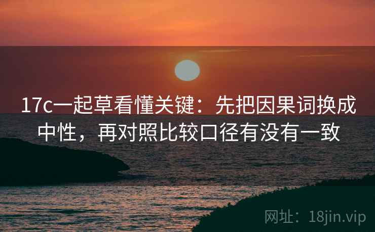 17c一起草看懂关键：先把因果词换成中性，再对照比较口径有没有一致  第2张