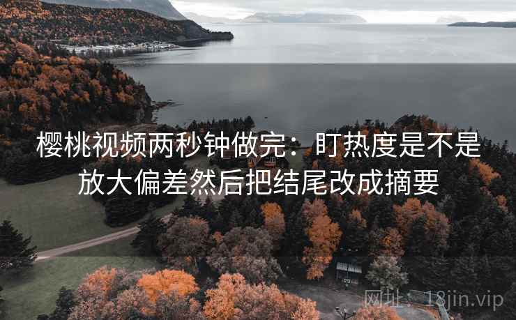 樱桃视频两秒钟做完:盯热度是不是放大偏差然后把结尾改成摘要