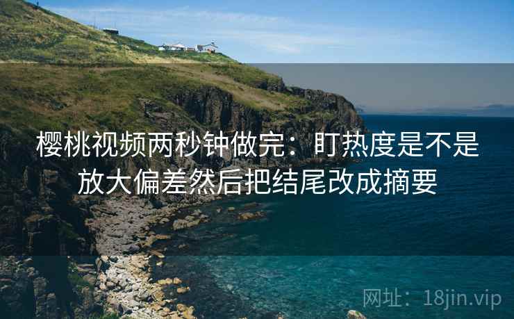 樱桃视频两秒钟做完：盯热度是不是放大偏差然后把结尾改成摘要  第2张