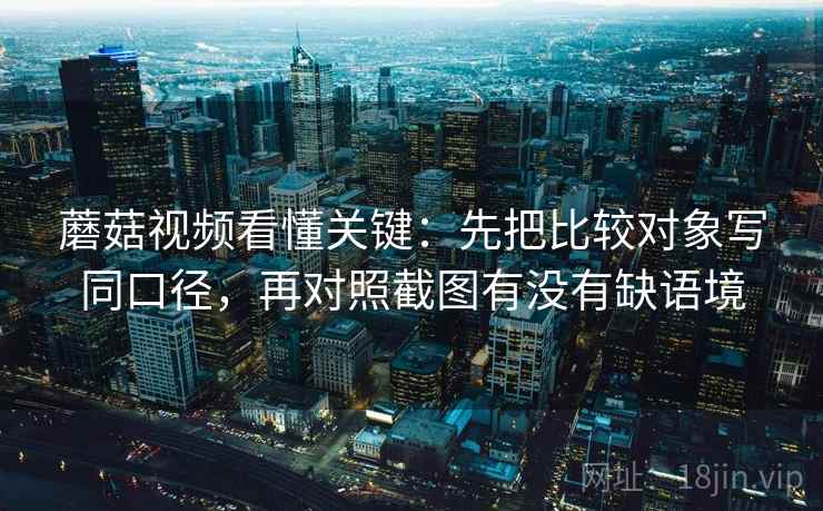 蘑菇视频看懂关键:先把比较对象写同口径,再对照截图有没有缺语境