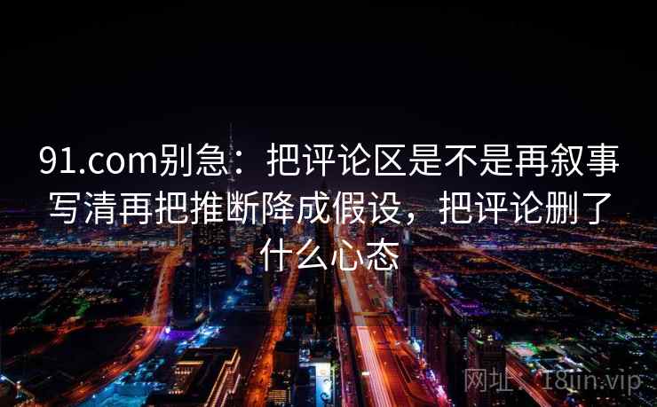 91.com别急:把评论区是不是再叙事写清再把推断降成假设,把评论删了什么心态 第2张 91.com别急:把评论区是不是再叙事写清再把推断降成假设,把评论删了什么心态 第2张