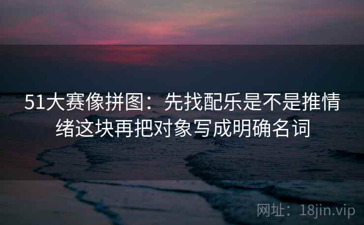 51大赛像拼图:先找配乐是不是推情绪这块再把对象写成明确名词