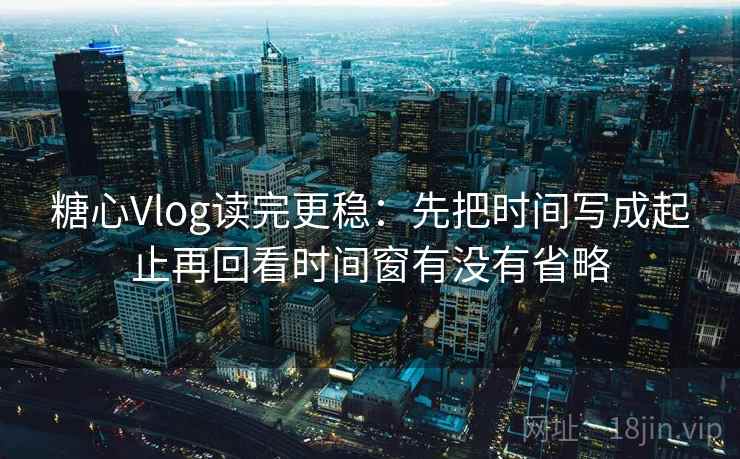 糖心Vlog读完更稳:先把时间写成起止再回看时间窗有没有省略