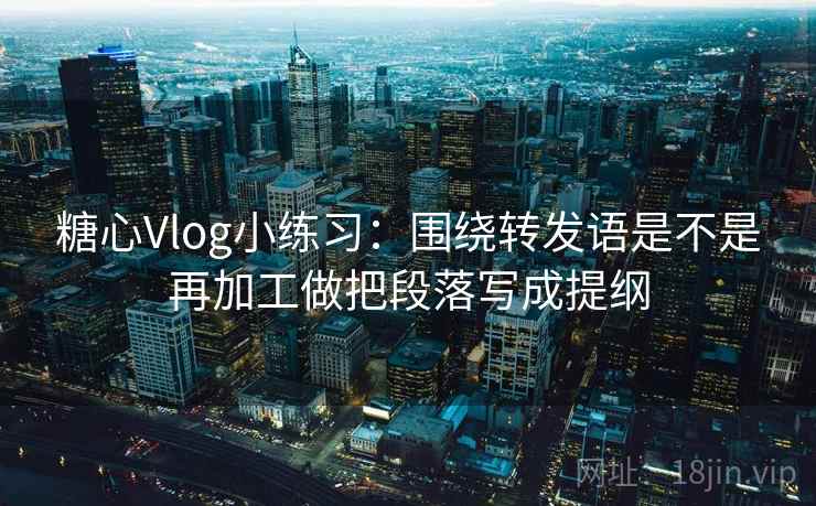 糖心Vlog小练习:围绕转发语是不是再加工做把段落写成提纲