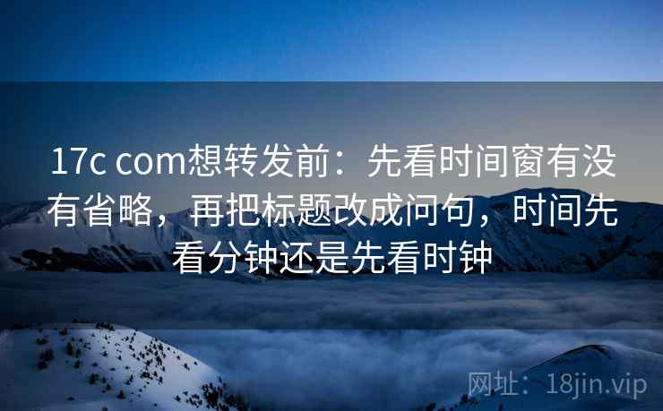 17c com想转发前：先看时间窗有没有省略，再把标题改成问句，时间先看分钟还是先看时钟